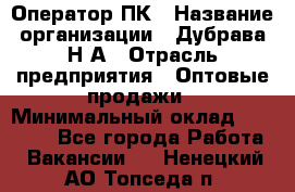 Оператор ПК › Название организации ­ Дубрава Н.А › Отрасль предприятия ­ Оптовые продажи › Минимальный оклад ­ 27 000 - Все города Работа » Вакансии   . Ненецкий АО,Топседа п.